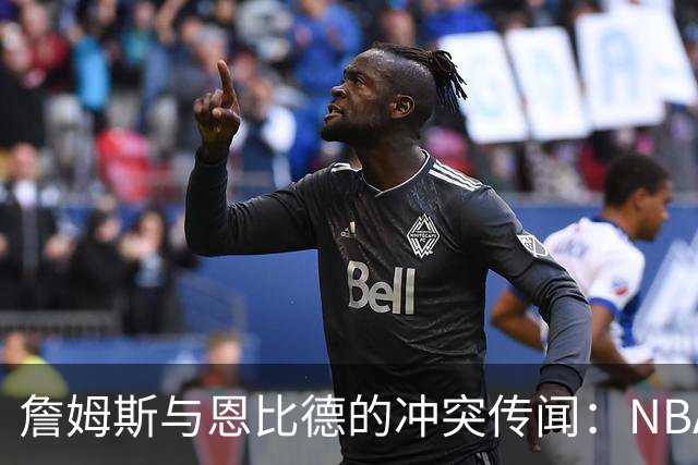 詹姆斯与恩比德的冲突传闻：NBA职场文化的隐秘面纱